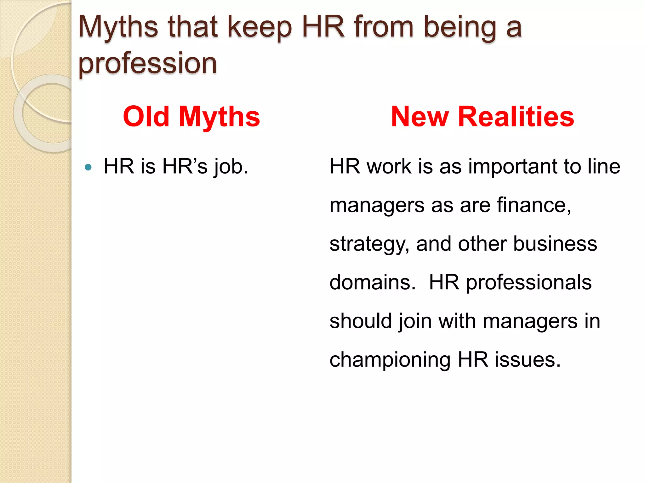 Old Myths
 HR is HR’s job.
New Realities
HR work is as important to line
managers as are finance,
strategy, and other business
domains. HR professionals
should join with managers in
championing HR issues.
Myths that keep HR from being a
profession
 