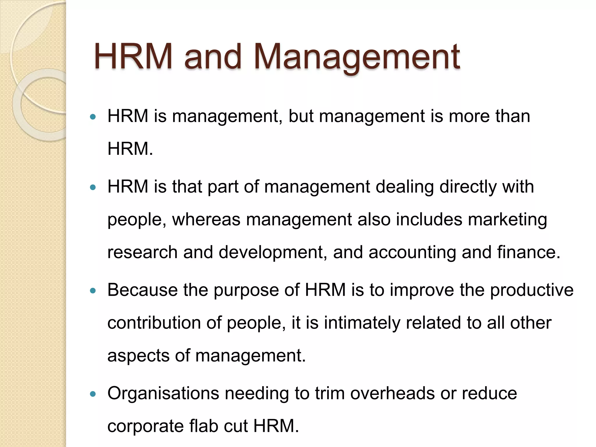 HRM and Management
 HRM is management, but management is more than
HRM.
 HRM is that part of management dealing directly with
people, whereas management also includes marketing
research and development, and accounting and finance.
 Because the purpose of HRM is to improve the productive
contribution of people, it is intimately related to all other
aspects of management.
 Organisations needing to trim overheads or reduce
corporate flab cut HRM.
 