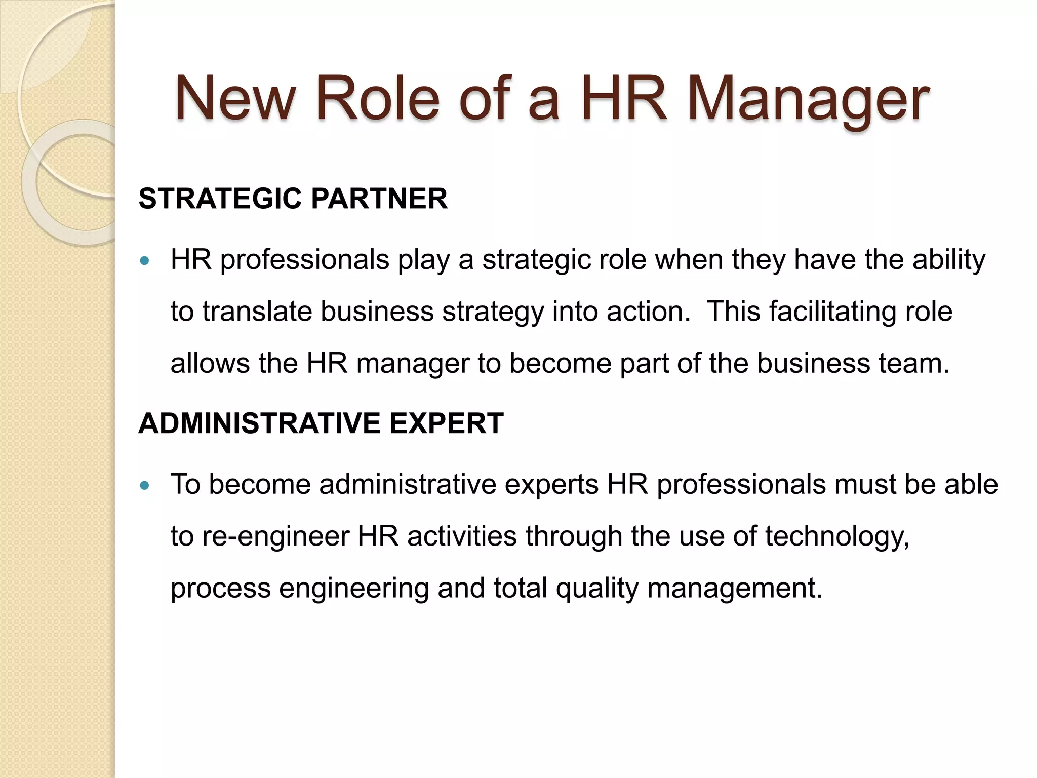 New Role of a HR Manager
STRATEGIC PARTNER
 HR professionals play a strategic role when they have the ability
to translate business strategy into action. This facilitating role
allows the HR manager to become part of the business team.
ADMINISTRATIVE EXPERT
 To become administrative experts HR professionals must be able
to re-engineer HR activities through the use of technology,
process engineering and total quality management.
 
