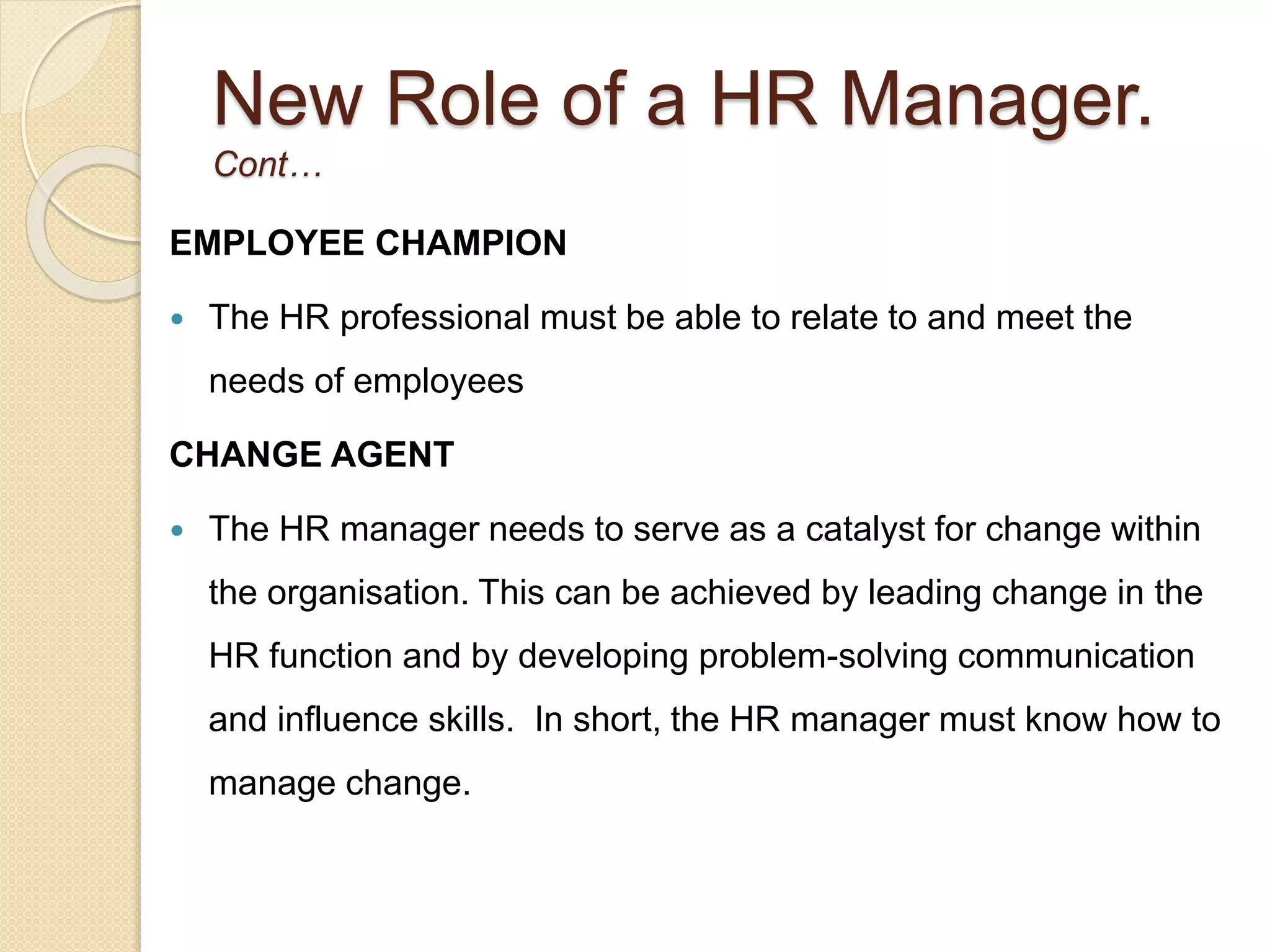 New Role of a HR Manager.
Cont…
EMPLOYEE CHAMPION
 The HR professional must be able to relate to and meet the
needs of employees
CHANGE AGENT
 The HR manager needs to serve as a catalyst for change within
the organisation. This can be achieved by leading change in the
HR function and by developing problem-solving communication
and influence skills. In short, the HR manager must know how to
manage change.
 