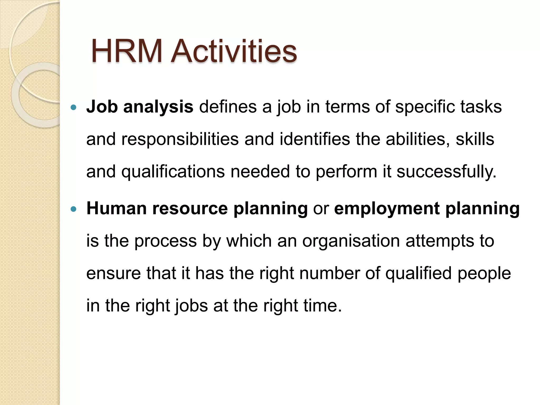 HRM Activities
 Job analysis defines a job in terms of specific tasks
and responsibilities and identifies the abilities, skills
and qualifications needed to perform it successfully.
 Human resource planning or employment planning
is the process by which an organisation attempts to
ensure that it has the right number of qualified people
in the right jobs at the right time.
 