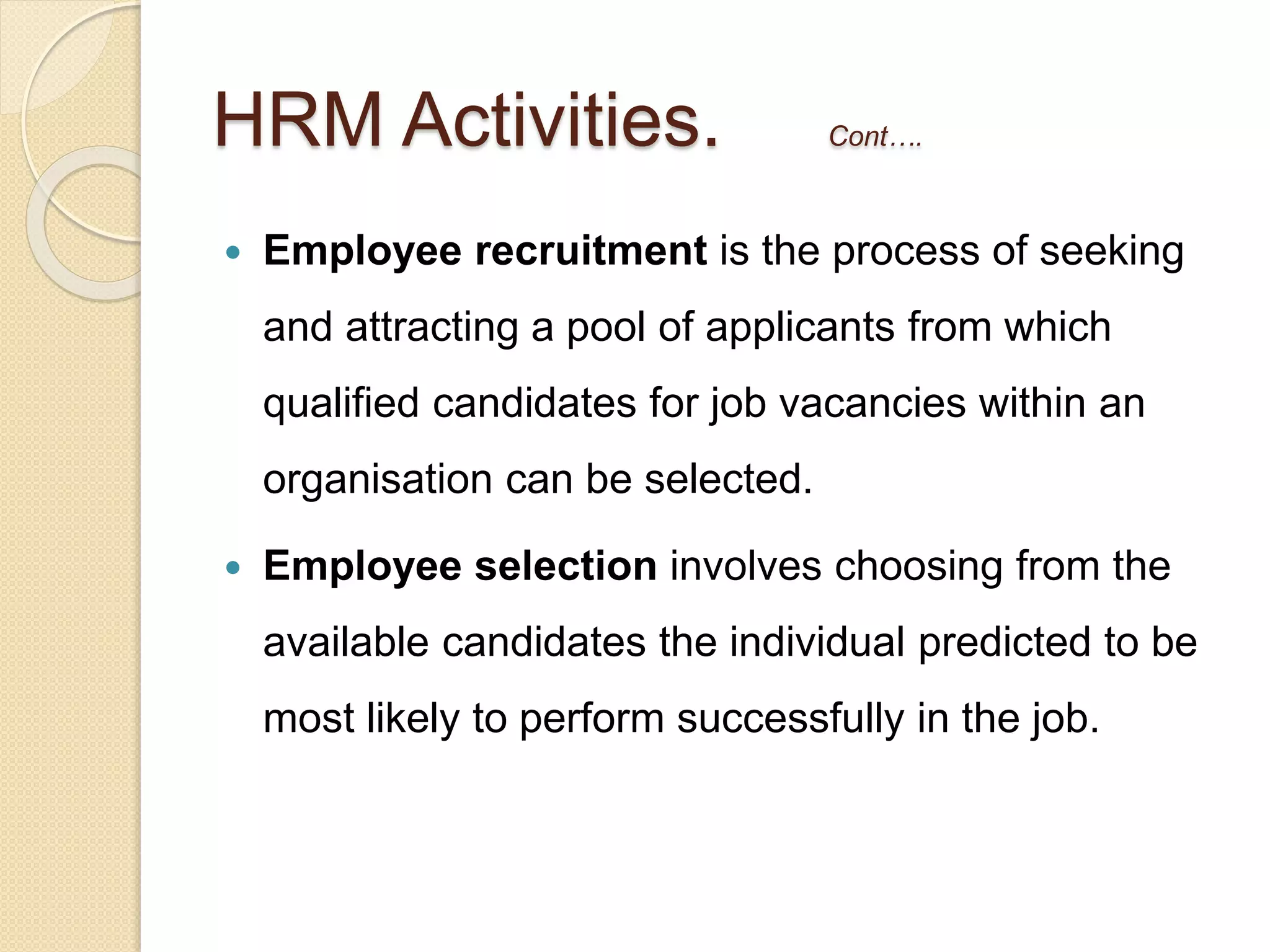 HRM Activities. Cont….
 Employee recruitment is the process of seeking
and attracting a pool of applicants from which
qualified candidates for job vacancies within an
organisation can be selected.
 Employee selection involves choosing from the
available candidates the individual predicted to be
most likely to perform successfully in the job.
 