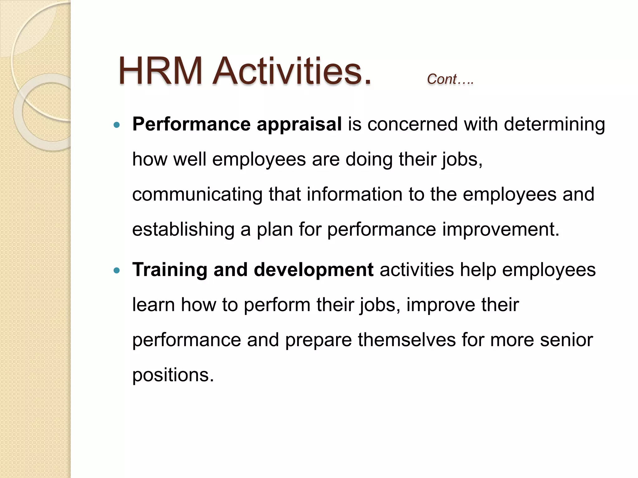  Performance appraisal is concerned with determining
how well employees are doing their jobs,
communicating that information to the employees and
establishing a plan for performance improvement.
 Training and development activities help employees
learn how to perform their jobs, improve their
performance and prepare themselves for more senior
positions.
HRM Activities. Cont….
 