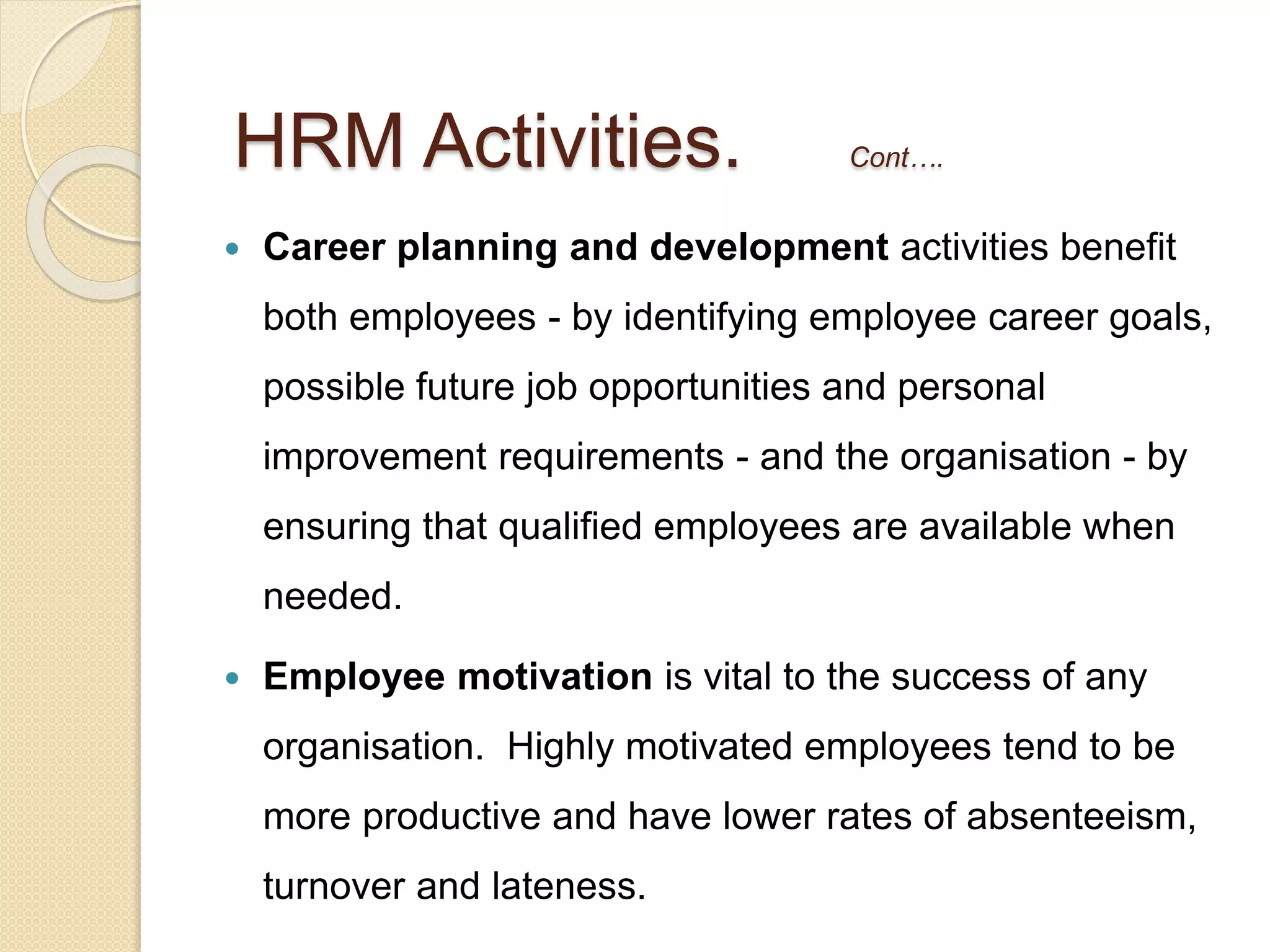  Career planning and development activities benefit
both employees - by identifying employee career goals,
possible future job opportunities and personal
improvement requirements - and the organisation - by
ensuring that qualified employees are available when
needed.
 Employee motivation is vital to the success of any
organisation. Highly motivated employees tend to be
more productive and have lower rates of absenteeism,
turnover and lateness.
HRM Activities. Cont….
 