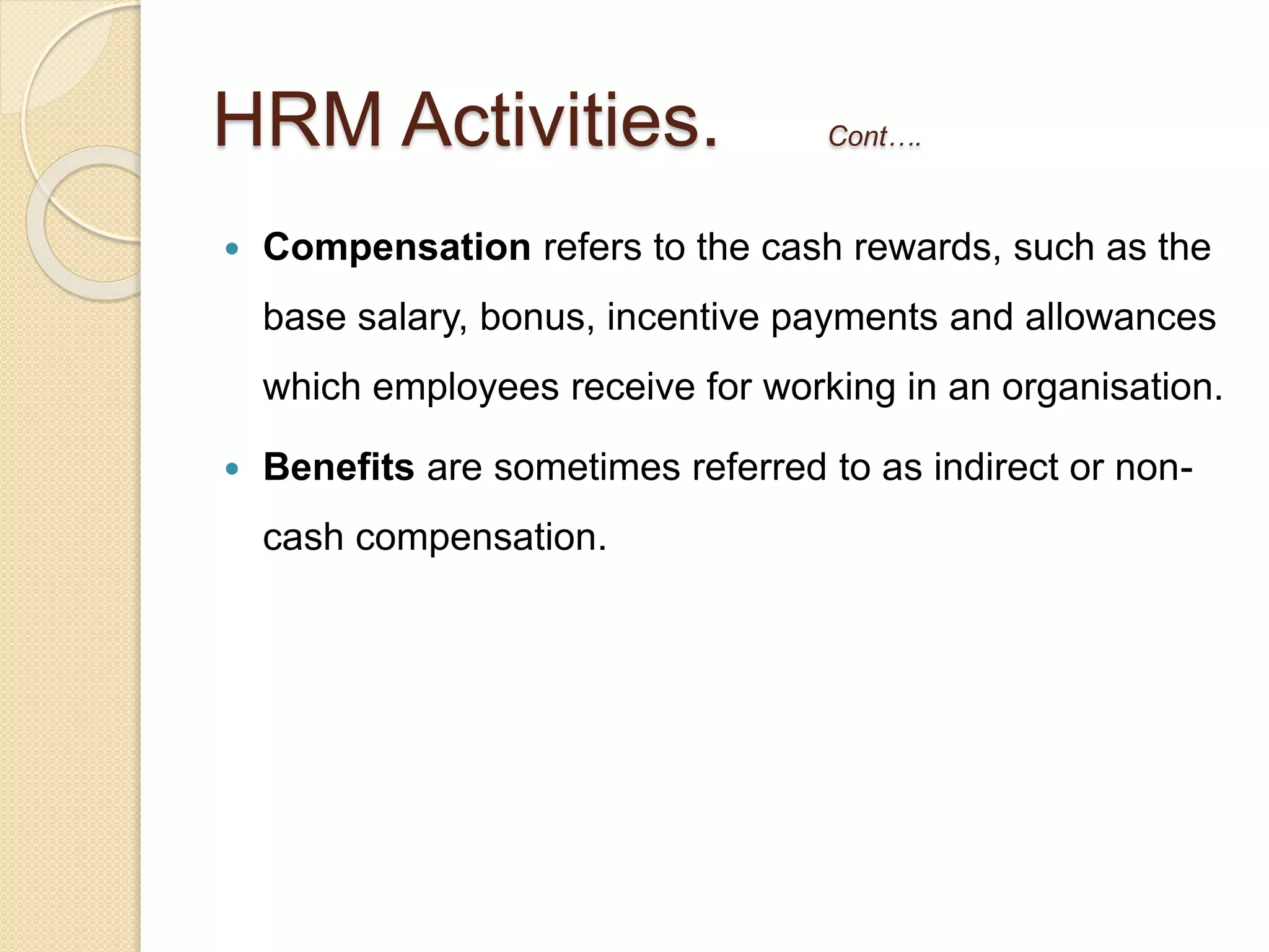  Compensation refers to the cash rewards, such as the
base salary, bonus, incentive payments and allowances
which employees receive for working in an organisation.
 Benefits are sometimes referred to as indirect or non-
cash compensation.
HRM Activities. Cont….
 