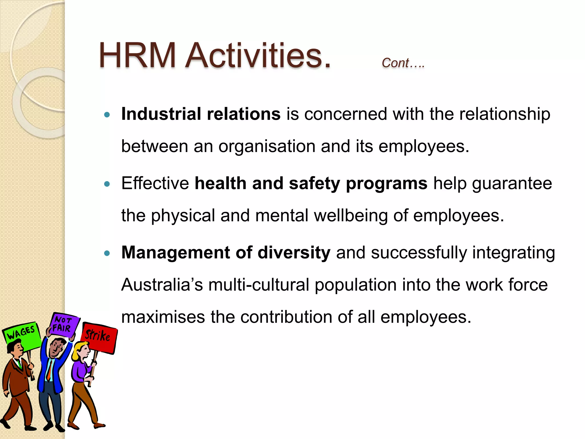  Industrial relations is concerned with the relationship
between an organisation and its employees.
 Effective health and safety programs help guarantee
the physical and mental wellbeing of employees.
 Management of diversity and successfully integrating
Australia’s multi-cultural population into the work force
maximises the contribution of all employees.
HRM Activities. Cont….
 