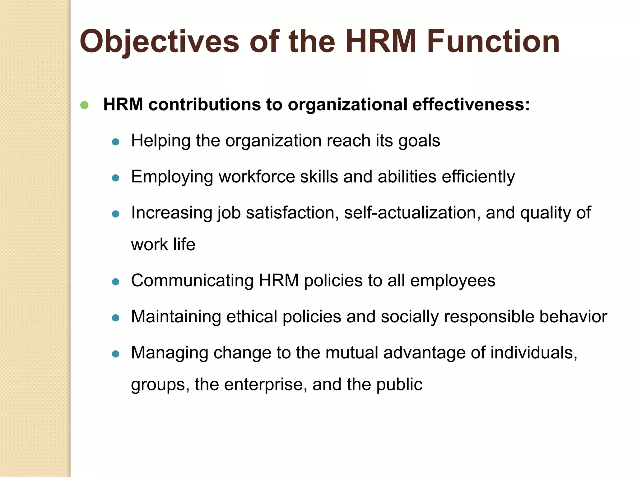 Objectives of the HRM Function
 HRM contributions to organizational effectiveness:
 Helping the organization reach its goals
 Employing workforce skills and abilities efficiently
 Increasing job satisfaction, self-actualization, and quality of
work life
 Communicating HRM policies to all employees
 Maintaining ethical policies and socially responsible behavior
 Managing change to the mutual advantage of individuals,
groups, the enterprise, and the public
 