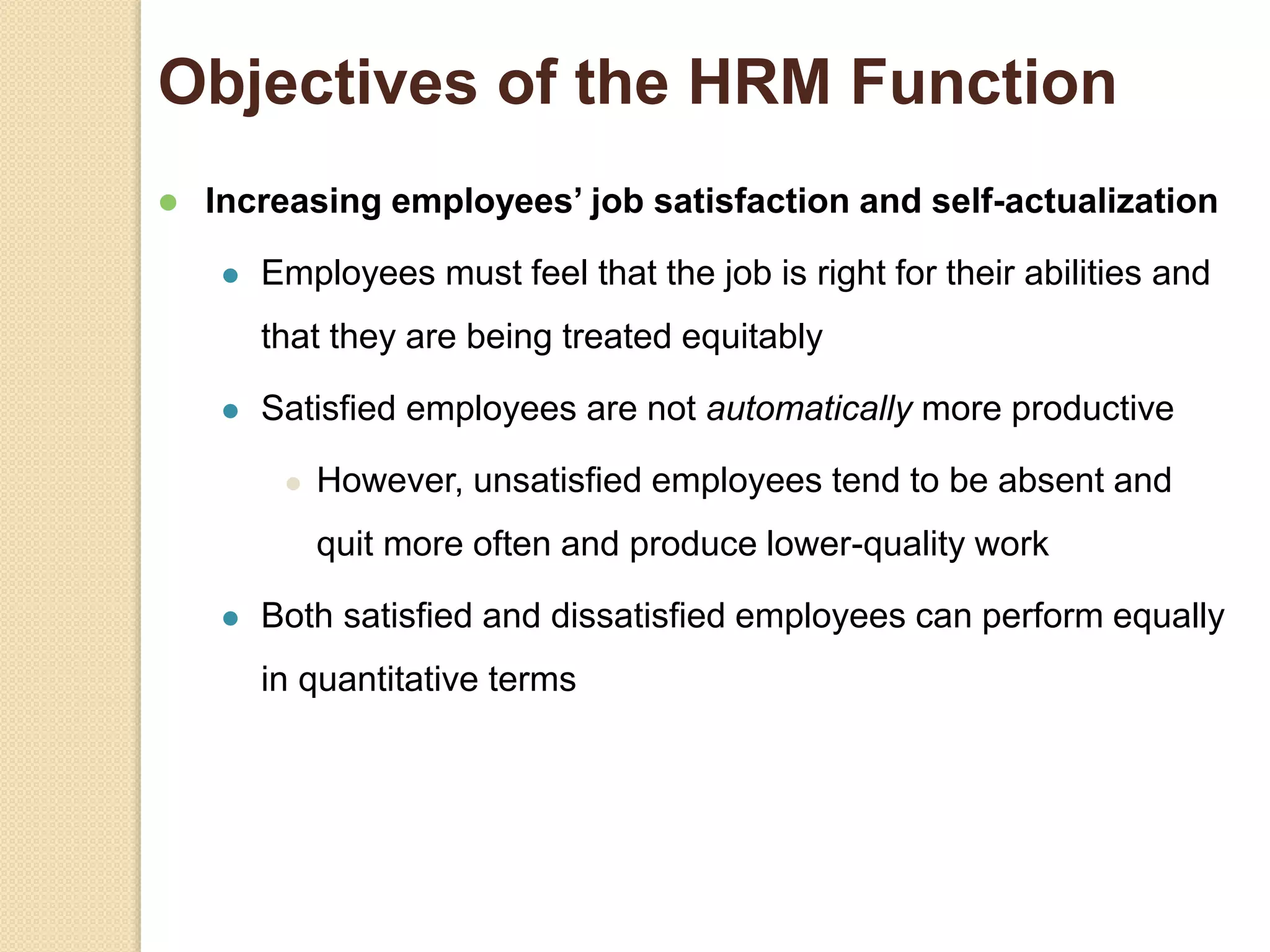 Objectives of the HRM Function
 Increasing employees’ job satisfaction and self-actualization
 Employees must feel that the job is right for their abilities and
that they are being treated equitably
 Satisfied employees are not automatically more productive
 However, unsatisfied employees tend to be absent and
quit more often and produce lower-quality work
 Both satisfied and dissatisfied employees can perform equally
in quantitative terms
 