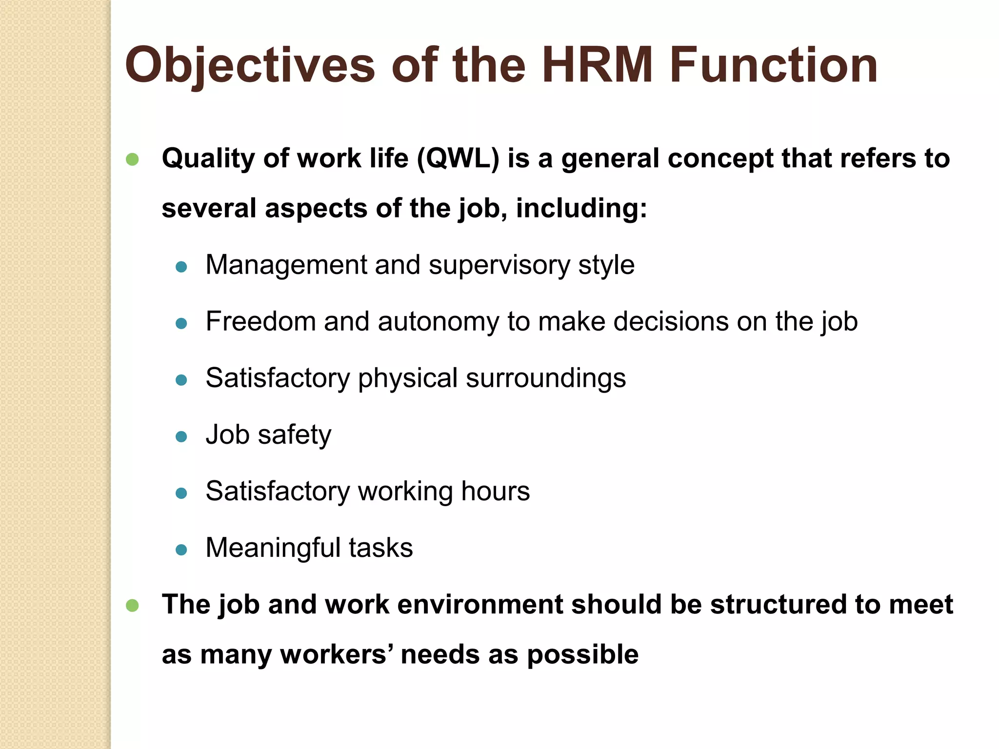 Objectives of the HRM Function
 Quality of work life (QWL) is a general concept that refers to
several aspects of the job, including:
 Management and supervisory style
 Freedom and autonomy to make decisions on the job
 Satisfactory physical surroundings
 Job safety
 Satisfactory working hours
 Meaningful tasks
 The job and work environment should be structured to meet
as many workers’ needs as possible
 