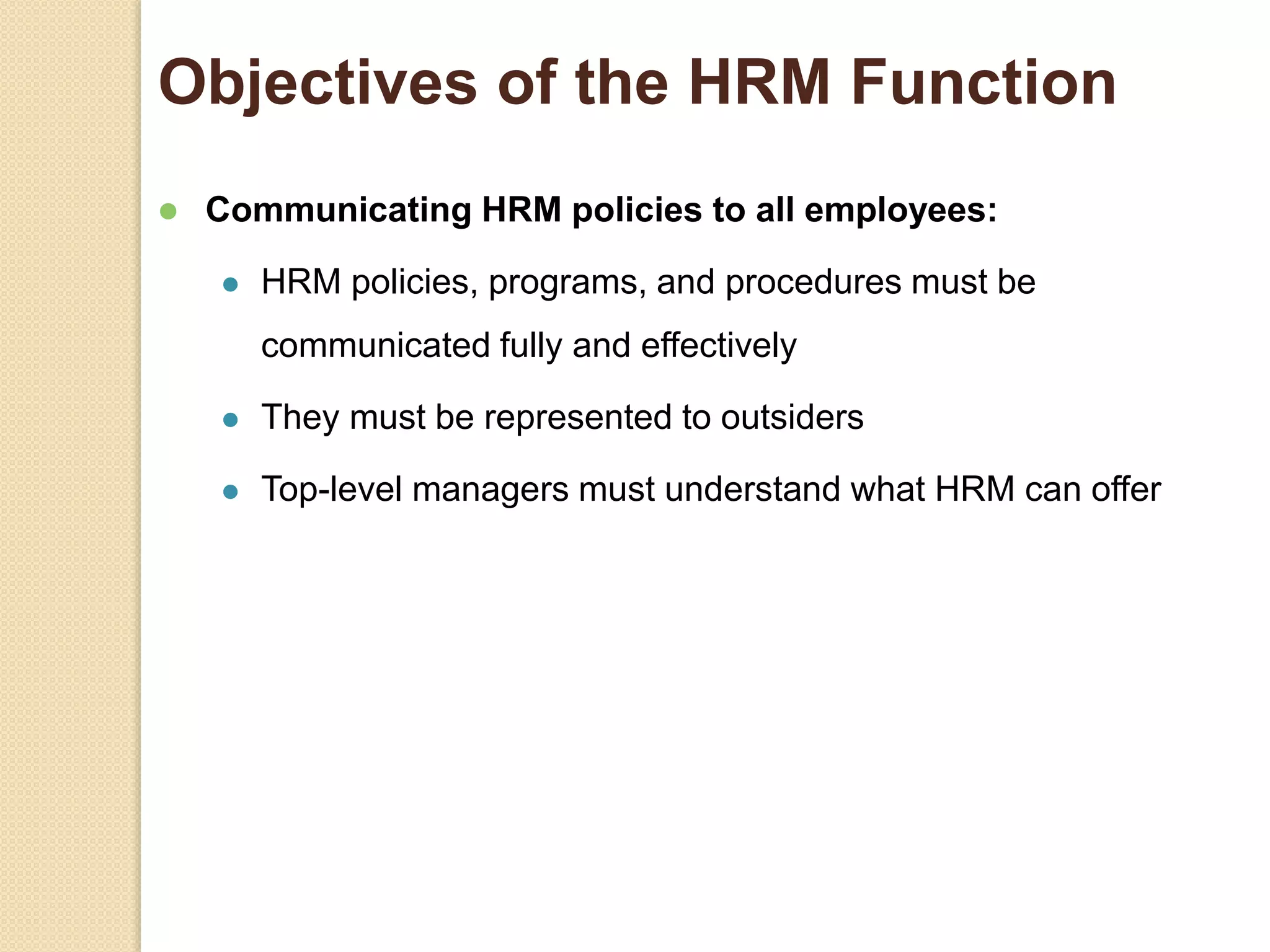 Objectives of the HRM Function
 Communicating HRM policies to all employees:
 HRM policies, programs, and procedures must be
communicated fully and effectively
 They must be represented to outsiders
 Top-level managers must understand what HRM can offer
 