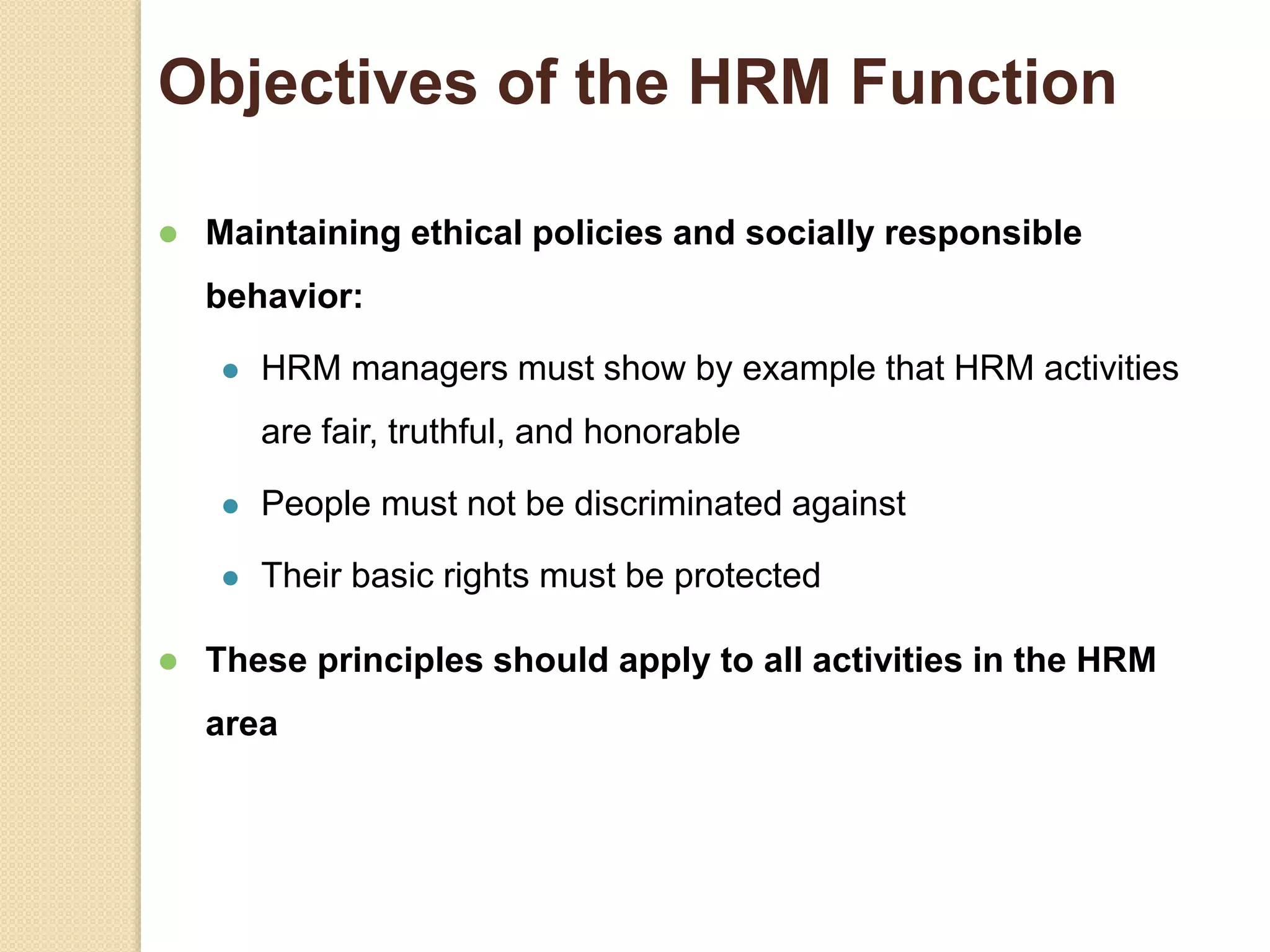 Objectives of the HRM Function
 Maintaining ethical policies and socially responsible
behavior:
 HRM managers must show by example that HRM activities
are fair, truthful, and honorable
 People must not be discriminated against
 Their basic rights must be protected
 These principles should apply to all activities in the HRM
area
 