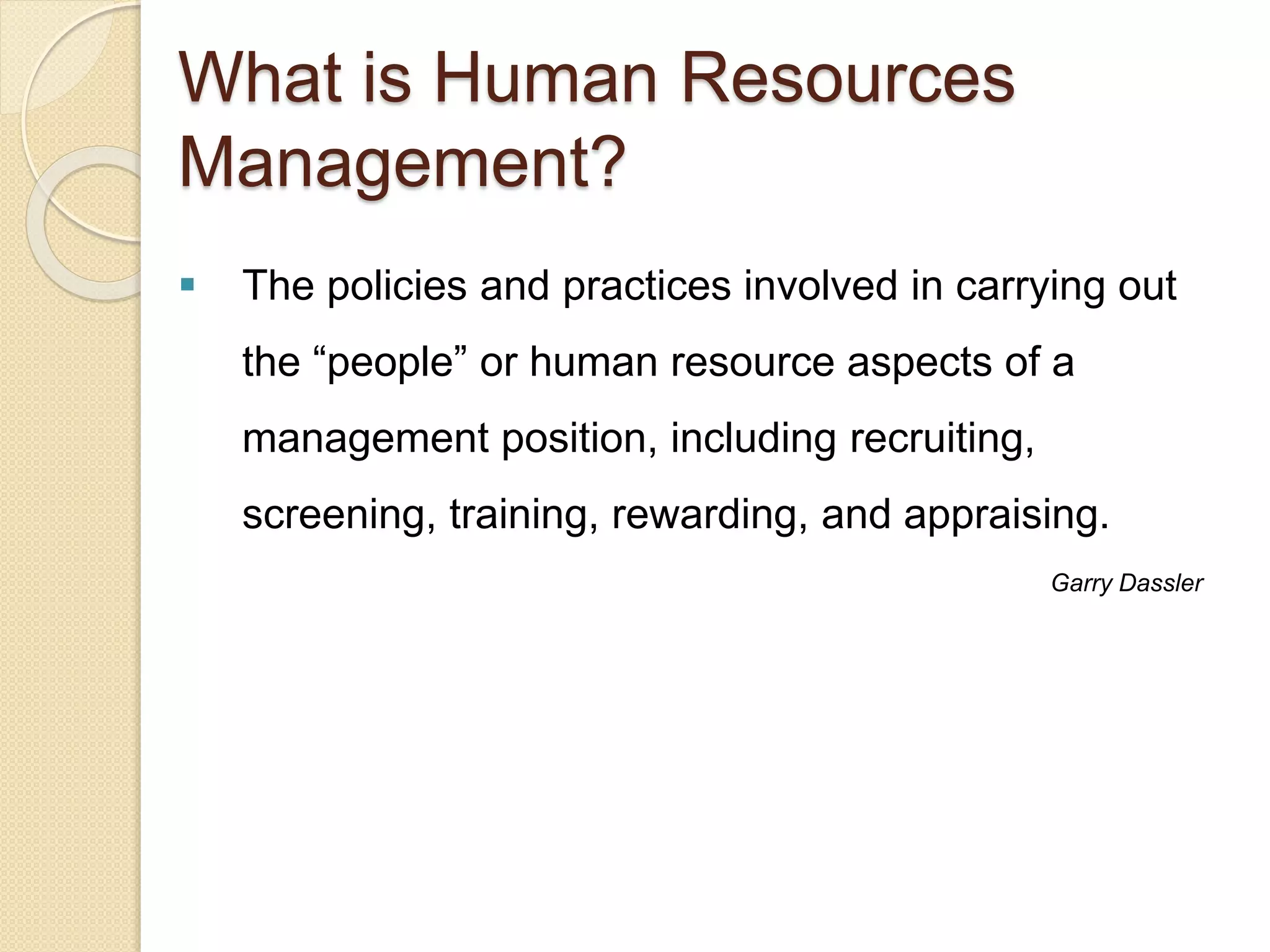 What is Human Resources
Management?
 The policies and practices involved in carrying out
the “people” or human resource aspects of a
management position, including recruiting,
screening, training, rewarding, and appraising.
Garry Dassler
 