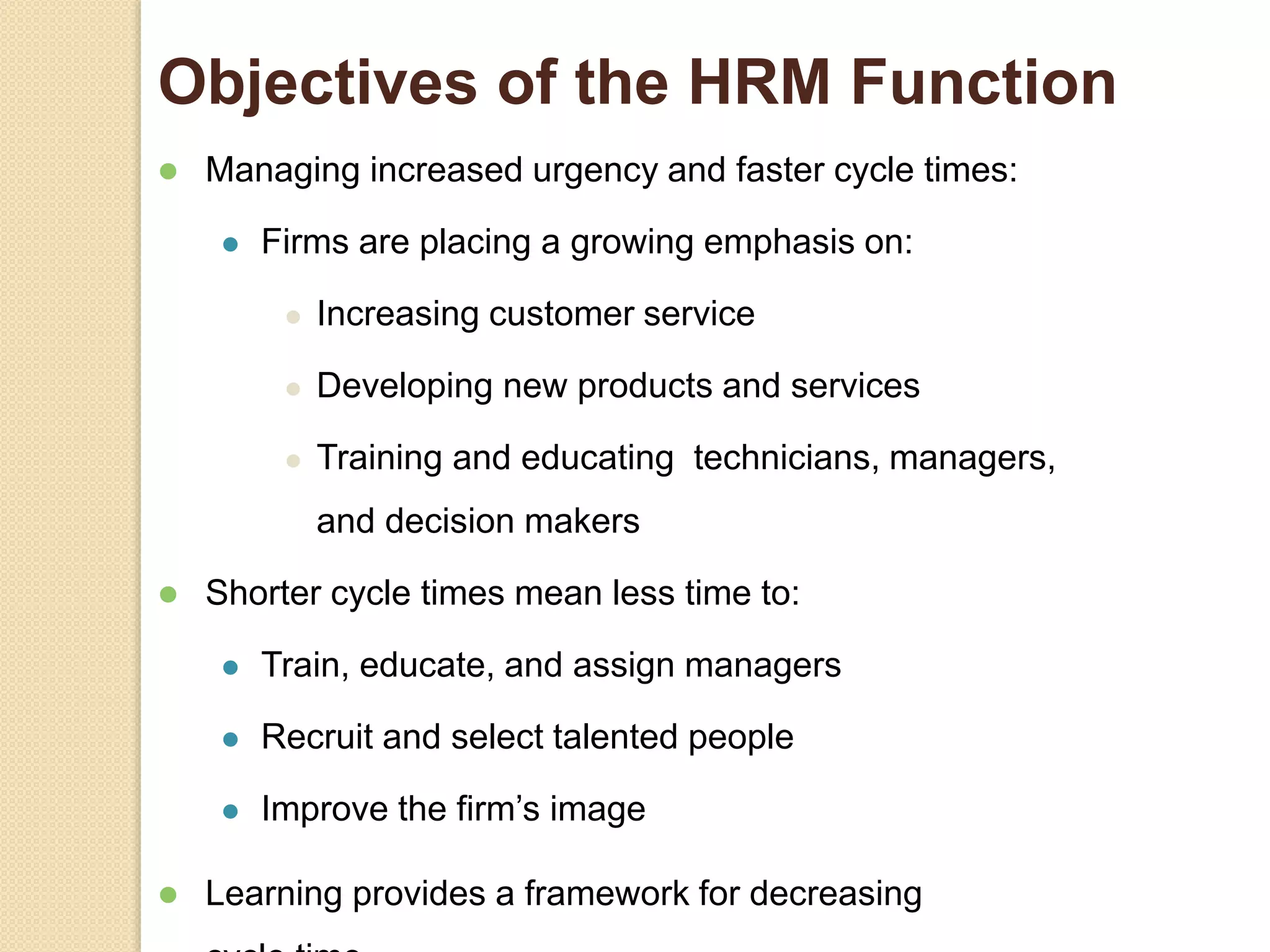 Objectives of the HRM Function
 Managing increased urgency and faster cycle times:
 Firms are placing a growing emphasis on:
 Increasing customer service
 Developing new products and services
 Training and educating technicians, managers,
and decision makers
 Shorter cycle times mean less time to:
 Train, educate, and assign managers
 Recruit and select talented people
 Improve the firm’s image
 Learning provides a framework for decreasing
 