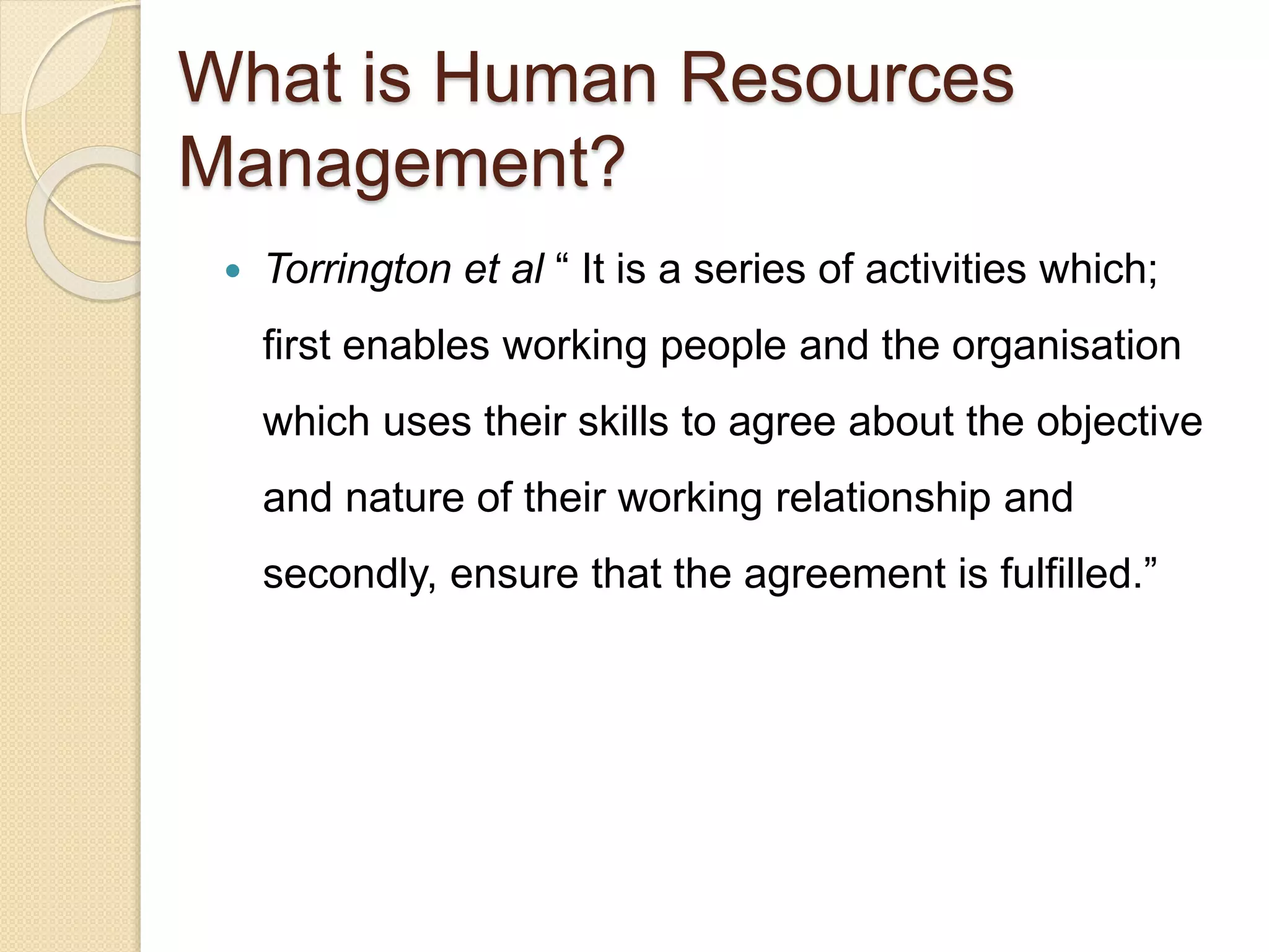  Torrington et al “ It is a series of activities which;
first enables working people and the organisation
which uses their skills to agree about the objective
and nature of their working relationship and
secondly, ensure that the agreement is fulfilled.”
What is Human Resources
Management?
 