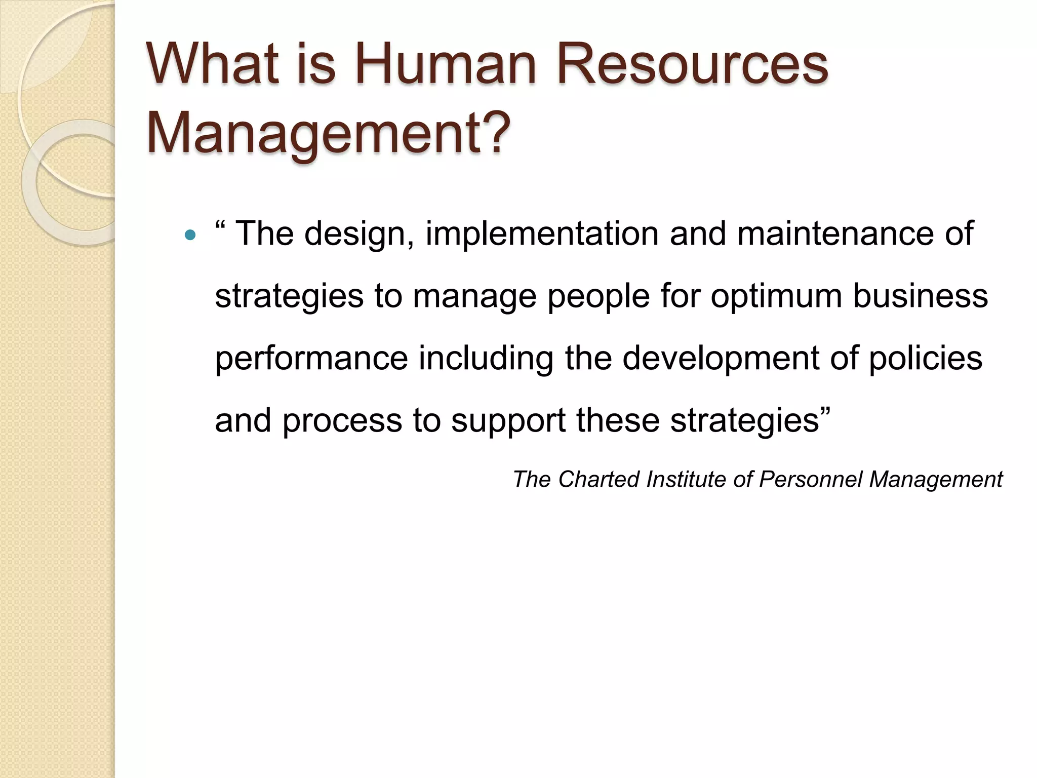  “ The design, implementation and maintenance of
strategies to manage people for optimum business
performance including the development of policies
and process to support these strategies”
The Charted Institute of Personnel Management
What is Human Resources
Management?
 