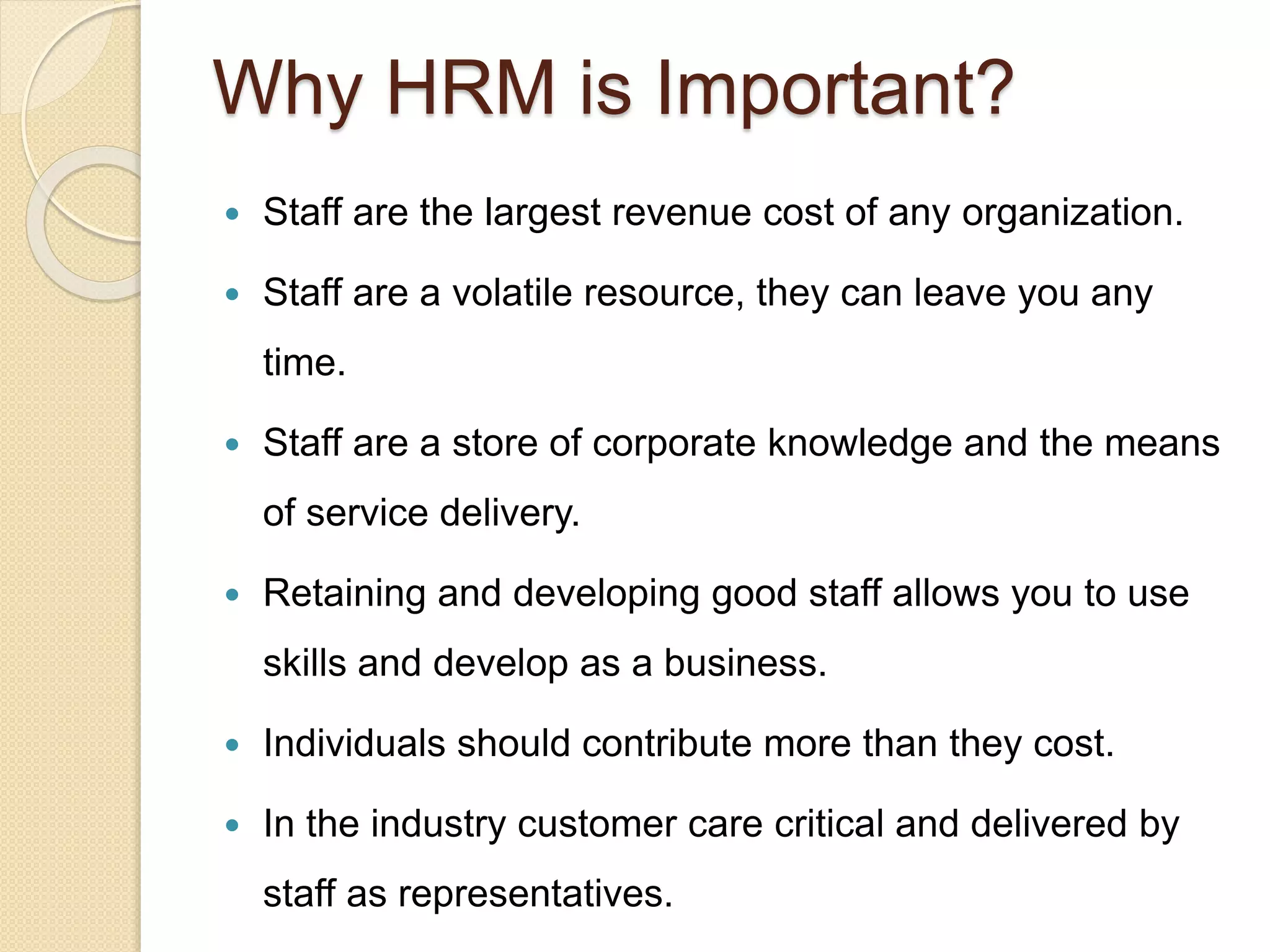 Why HRM is Important?
 Staff are the largest revenue cost of any organization.
 Staff are a volatile resource, they can leave you any
time.
 Staff are a store of corporate knowledge and the means
of service delivery.
 Retaining and developing good staff allows you to use
skills and develop as a business.
 Individuals should contribute more than they cost.
 In the industry customer care critical and delivered by
staff as representatives.
 