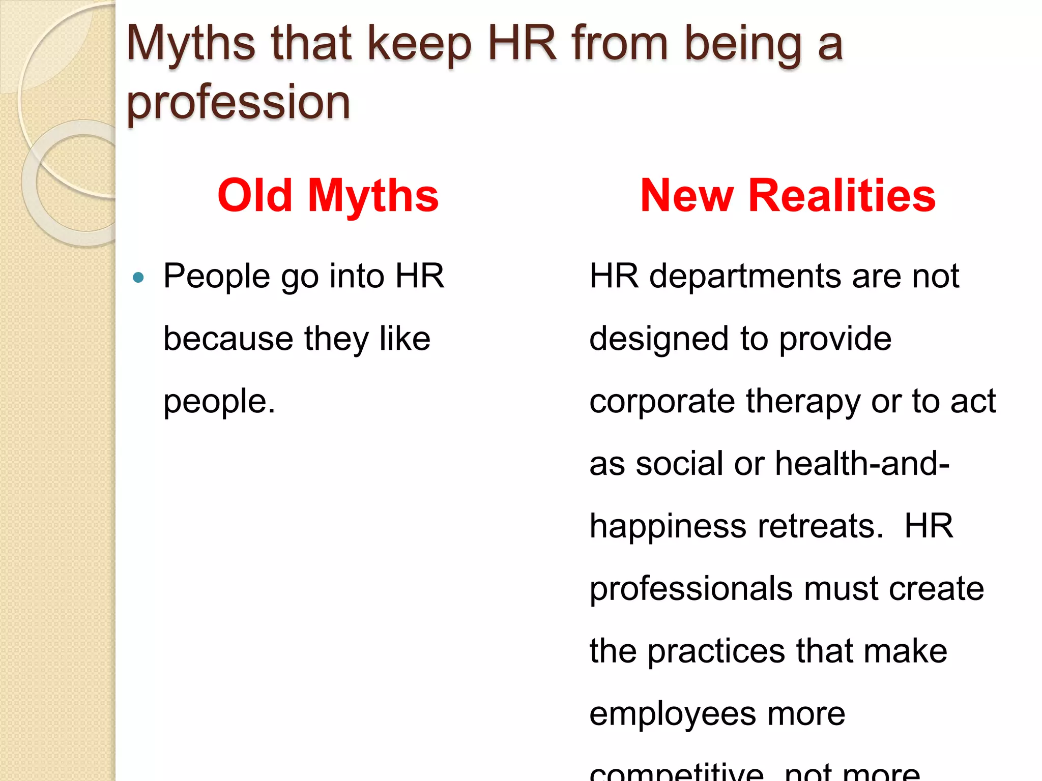 Myths that keep HR from being a
profession
Old Myths
 People go into HR
because they like
people.
New Realities
HR departments are not
designed to provide
corporate therapy or to act
as social or health-and-
happiness retreats. HR
professionals must create
the practices that make
employees more
 