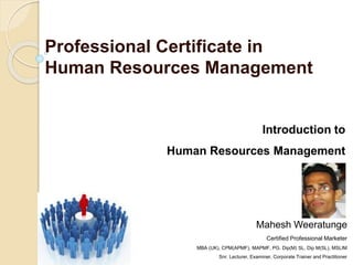 Professional Certificate in
Human Resources Management
Introduction to
Human Resources Management
Mahesh Weeratunge
Certified Professional Marketer
MBA (UK), CPM(APMF), MAPMF, PG. Dip(M) SL, Dip M(SL), MSLIM
Snr. Lecturer, Examiner, Corporate Trainer and Practitioner
 