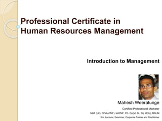 Professional Certificate in
Human Resources Management
Introduction to Management
Mahesh Weeratunge
Certified Professional Marketer
MBA (UK), CPM(APMF), MAPMF, PG. Dip(M) SL, Dip M(SL), MSLIM
Snr. Lecturer, Examiner, Corporate Trainer and Practitioner
 