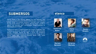 SUBMERSOS
Gabriel Fontan é um relações públicas de uma badalada casa
noturna, que está produzindo um evento para divulgar a marca de seu
grande amigo, o ex-surfista brasileiro e diversas vezes campeão
mundial Nando Oliveira. O que Gabriel não sabe é que o evento é
apenas uma desculpa para contrabandear drogas sintéticas de
Florianópolis para Córdoba.
Rapidamente tudo se complica quando eles chegam à Argentina. Gabi
e Nando se encontram em meio a uma caçada feroz envolvendo
policiais corruptos, agentes do DEA, o serviço de inteligência
argentino e traficantes brasileiros. Gabi encontra um refúgio em um
famoso reality show argentino, enquanto Nando acaba sendo
sequestrado por policiais corruptos.
Mariano
Bertolini
Zé Carlos
Machado
Nando
Oliveira
Guilherme
Weber
Flavia
Lima
elenco
 