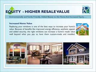 Environmentally and Family Friendly, Added Beauty to the Home And Increased Equity….


Increased Home Value
Replacing your windows is one of the best ways to increase your home's
value. Because of benefits like improved energy efficiency, aesthetic appeal,
and added security, the right windows can increase a home's resale value
well beyond what you pay to have them custom-made and installed.
 