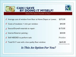Does This Seem Feasible to You?


Average cost of window from floor at Home Depot or Lowes:    $375.00

Costs of insulation + trim per window:                          $45.00

Stucco/Drywall materials to repair:                          $175.00

Interior/Exterior painting :                                    $50.00

Skill NEEDED to perform task:                                Priceless

Total D.I.Y cost with a low quality floor window:              $645.00
                                                            *this does not include your labor




                  Is This An Option For You?
 