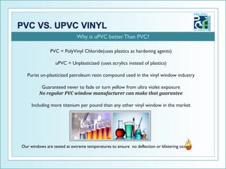 Why is uPVC better Than PVC?

               PVC = PolyVinyl Chloride(uses plastics as hardening agents)

                  uPVC = Unplasticized (uses acrylics instead of plastics)

   Purist un-plasticized petroleum resin compound used in the vinyl window industry

          Guaranteed never to fade or turn yellow from ultra violet exposure
         No regular PVC window manufacturer can make that guarantee

     Including more titanium per pound than any other vinyl window in the market




Our windows are tested at extreme temperatures to ensure no deflection or blistering occurs
 