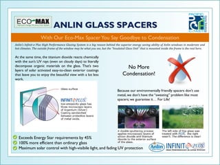 With Our Eco-Max Spacer You Say Goodbye to Condensation
Anlin’s Infinit-e Plus High Performance Glazing System is a big reason behind the superior energy saving ability of Anlin windows in moderate and
hot climates. The outside frame of the window may be what you see, but the “Insulated Glass Unit” that is mounted inside the frame is the real hero.

At the same time, the titanium dioxide reacts chemically
with the sun’s UV rays (even on cloudy days) to literally
decompose organic materials on the glass. That’s two
layers of solar activated easy-to-clean exterior coatings
                                                                                     No More
that leave you to enjoy the beautiful view with a lot less                         Condensation!
work.


                                                                               Because our environmentally friendly spacers don’t use
                                                                               metal, we don’t have the “sweating” problem like most
                                                                               spacers; we guarantee it… For Life!




  Exceeds Energy Star requirements by 45%
  100% more efficient than ordinary glass
  Maximum solar control with high-visibile light, and fading UV protection
 