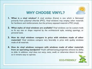 1. What is a vinyl window? A vinyl window (frame) is one which is fabricated
   primarily from polyvinyl chloride (PVC). Vinyl windows may employ other materials
   for hardware and reinforcement, but the primary exposed material is PVC (vinyl).

2. What styles of vinyl windows are available? Vinyl windows can be custom-made
   to fit any size or shape required by the architectural style, existing openings, or
   personal taste.

3. How do vinyl windows compare in price with windows made of other
   materials? Vinyl windows compare very favorably in price with quality windows
   made of all materials.

4. How do vinyl windows compare with windows made of other materials
   from an operating standpoint? Vinyl's self-lubricating properties enhance its ability
   to slide. In addition, vinyl does not warp, twist, swell, or otherwise distort its shape,
   so it remains easy to operate.
 