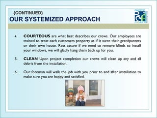 4.   COURTEOUS are what best describes our crews. Our employees are
     trained to treat each customers property as if it were their grandparents
     or their own house. Rest assure if we need to remove blinds to install
     your windows, we will gladly hang them back up for you.

5.   CLEAN Upon project completion our crews will clean up any and all
     debris from the installation.

6.   Our foreman will walk the job with you prior to and after installation to
     make sure you are happy and satisfied.
 