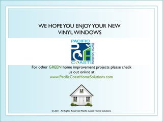 WE HOPE YOU ENJOY YOUR NEW
        VINYL WINDOWS




For other GREEN home improvement projects please check
                    us out online at
          www.PacificCoastHomeSolutions.com




          © 2011 All Rights Reserved Pacific Coast Home Solutions
 