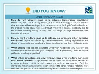 VINYL WINDOW FACTS
1.   How do vinyl windows stand up to extreme temperature conditions?
     Marvelously well. The chemistry of vinyl, plus the manufacturing process, assures that
     vinyl windows will remain impervious to weather from the frigid Canadian border to
     the tropical Florida coast. Heat loss through windows is reduced drastically due to
     the natural insulating quality of vinyl, and the design of vinyl components with
     insulating air spaces.

2.   How do vinyl windows stand up to salt air, sea spray, and other corrosive
     conditions? Vinyl is not affected by corrosive conditions, making vinyl windows the
     choice of more and more people who live at the shore or near heavy industrial areas.

3.   What glazing options are available with vinyl windows? Vinyl windows are
     available with double-insulated glass, tempered, low E (emissivity), obscure, tinted,
     grid pattern and argon gas-filled.

4. What other advantages do vinyl windows have over windows fabricated
   from other materials? Vinyl windows do not swell and shrink when exposed to
   extreme moisture conditions and operate smoothly in any weather. Vinyl has
   intrinsically high insulating qualities when compared to other window materials. Vinyl
   does not rust, pit, or corrode and clean easily with a damp cloth and detergent.
 