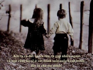    Wenn wir geboren werden und in den Zug einsteigen,  treffen wir Menschen, von denen wir gauben,  dass sie uns während unserer ganzen Reise begleiten werden: unsere Eltern.      Khi ta ra đời và lên tàu, ta gặp nhiều người  và ngỡ rằng họ sẽ ở với mình suốt cuộc hành trình:  đấy là cha mẹ mình! 