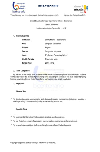 BICENTENARIO
This planning has been developed for teaching purposes only. Jacqueline Sangoluisa B.A.
Unidad Educativa Municipal Experimental Milenio – Bicentenario
English Department
Institutional Curriculum Planning 2011 - 2012
1. Informative Data
Institution: UEME Milenio - Bicentenario
Area: Language Department
Subject: English
Teacher: Sangoluisa Jacqueline
Level: 2nd
Grade – Elementary School
Weekly Periods: 5 hours per week
School Year: 2011 – 2012
2. Term Competence
By the end of this school year, students will be able to use basic English in oral utterances. Students
will have developed the abilities of pronouncing some basic English sounds as well as to respond properly
to some easy instructions in English based on a real context using simple vocabulary.
3. Objectives
General Aim
 To develop language communicative skills through linguistics competences (listening – speaking –
reading – writing - comprehension) using active teaching approaches.
Specific Aims
 To understand and produce the language in a natural-spontaneous way.
 To use English as a mean of expression, communication, creativeness and entertainment.
 To be able to express ideas, feelings and emotions using basic English language.
Copying or plagiarizing totally or partially is not allowed by the author.
 