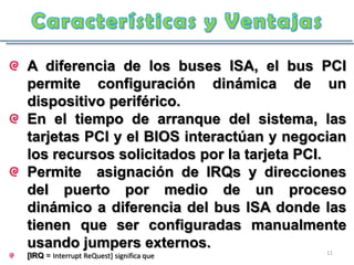 A diferencia de los buses ISA, el bus PCI
permite configuración dinámica de un
dispositivo periférico.
En el tiempo de arranque del sistema, las
tarjetas PCI y el BIOS interactúan y negocian
los recursos solicitados por la tarjeta PCI.
Permite asignación de IRQs y direcciones
del puerto por medio de un proceso
dinámico a diferencia del bus ISA donde las
tienen que ser configuradas manualmente
usando jumpers externos.                  11
[IRQ = Interrupt ReQuest] significa que
 