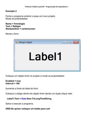 Professor Valdecir quierelli – Programação de Coputadores I
Exemplo 2
Feche o programa anterior e peça um novo projeto.
Mude as propriedades:
Name = frmrelogio
Text = Relógio
Startposition = centerscreen
Monte o form:
Coloque um objeto timer no projeto e mude as propriedades:
Enabled = true
Interval = 100
Aumente a fonte do label do form.
Coloque o código dentro do objeto timer dando um duplo clique nele:
Label1.Text = Date.Now.ToLongTimeString
Salve e execute o programa.
OBS:Se quiser coloque um botão para sair
 
