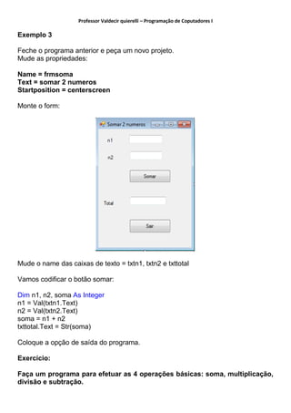 Professor Valdecir quierelli – Programação de Coputadores I
Exemplo 3
Feche o programa anterior e peça um novo projeto.
Mude as propriedades:
Name = frmsoma
Text = somar 2 numeros
Startposition = centerscreen
Monte o form:
Mude o name das caixas de texto = txtn1, txtn2 e txttotal
Vamos codificar o botão somar:
Dim n1, n2, soma As Integer
n1 = Val(txtn1.Text)
n2 = Val(txtn2.Text)
soma = n1 + n2
txttotal.Text = Str(soma)
Coloque a opção de saída do programa.
Exercício:
Faça um programa para efetuar as 4 operações básicas: soma, multiplicação,
divisão e subtração.
 