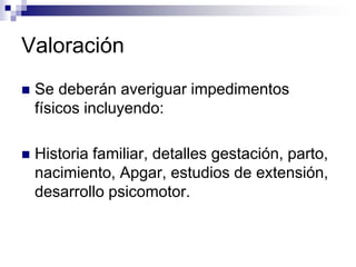 Valoración
 Se deberán averiguar impedimentos
físicos incluyendo:
 Historia familiar, detalles gestación, parto,
nacimiento, Apgar, estudios de extensión,
desarrollo psicomotor.
 
