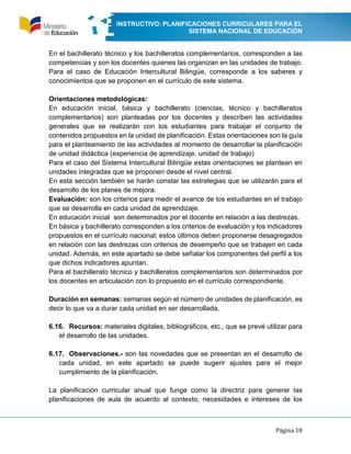 INSTRUCTIVO: PLANIFICACIONES CURRICULARES PARA EL
SISTEMA NACIONAL DE EDUCACIÓN
Página 18
En el bachillerato técnico y los bachilleratos complementarios, corresponden a las
competencias y son los docentes quienes las organizan en las unidades de trabajo.
Para el caso de Educación Intercultural Bilingüe, corresponde a los saberes y
conocimientos que se proponen en el currículo de este sistema.
Orientaciones metodológicas:
En educación inicial, básica y bachillerato (ciencias, técnico y bachilleratos
complementarios) son planteadas por los docentes y describen las actividades
generales que se realizarán con los estudiantes para trabajar el conjunto de
contenidos propuestos en la unidad de planificación. Estas orientaciones son la guía
para el planteamiento de las actividades al momento de desarrollar la planificación
de unidad didáctica (experiencia de aprendizaje, unidad de trabajo)
Para el caso del Sistema Intercultural Bilingüe estas orientaciones se plantean en
unidades integradas que se proponen desde el nivel central.
En esta sección también se harán constar las estrategias que se utilizarán para el
desarrollo de los planes de mejora.
Evaluación: son los criterios para medir el avance de los estudiantes en el trabajo
que se desarrolla en cada unidad de aprendizaje.
En educación inicial son determinados por el docente en relación a las destrezas.
En básica y bachillerato corresponden a los criterios de evaluación y los indicadores
propuestos en el currículo nacional; estos últimos deben proponerse desagregados
en relación con las destrezas con criterios de desempeño que se trabajen en cada
unidad. Además, en este apartado se debe señalar los componentes del perfil a los
que dichos indicadores apuntan.
Para el bachillerato técnico y bachilleratos complementarios son determinados por
los docentes en articulación con lo propuesto en el currículo correspondiente.
Duración en semanas: semanas según el número de unidades de planificación, es
decir lo que va a durar cada unidad en ser desarrollada.
6.16. Recursos: materiales digitales, bibliográficos, etc., que se prevé utilizar para
el desarrollo de las unidades.
6.17. Observaciones.- son las novedades que se presentan en el desarrollo de
cada unidad, en este apartado se puede sugerir ajustes para el mejor
cumplimiento de la planificación.
La planificación curricular anual que funge como la directriz para generar las
planificaciones de aula de acuerdo al contexto, necesidades e intereses de los
 