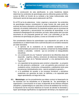 INSTRUCTIVO: PLANIFICACIONES CURRICULARES PARA EL
SISTEMA NACIONAL DE EDUCACIÓN
Página 10
Para la construcción de esta planificación, la Junta Académica deberá
determinar los contenidos de aprendizajes para los diferentes grados de EGB y
cursos de BGU; en función de su contexto y las metas institucionales; esta
información servirá de base para la elaboración del PCA.
En el PCI se ha de seleccionar, incluir, organizar y secuenciar los contenidos
de aprendizajes básicos considerando la carga horaria (de cada grado del
subnivel, las horas a discreción y el horario de lectura) establecida en el currículo
nacional y el contexto institucional. Es importante recalcar que en el proceso de
selección, organización y secuenciación de contenidos de aprendizaje, no es
necesaria la desagregación de contenidos, por tanto, debe quedar claro que este
documento es una propuesta general por nivel y por subniveles ya que los
contenidos de aprendizaje por grados y cursos se concretan en el PCA.
Son considerados básicos los aprendizajes cuya adquisición por parte de los
estudiantes en un determinado nivel o subnivel educativo se considera necesaria
por estar asociados:
a. al ejercicio de la ciudadanía en la sociedad ecuatoriana y ser
fundamentales para promover la equidad y compensar las desigualdades
sociales y culturales, evitando que se conviertan en desigualdades
educativas;
b. a la consecución de una "madurez" personal en las diferentes áreas del
desarrollo -cognitiva, afectiva, emocional, de relaciones interpersonales
y social-, al logro de la "felicidad personal" y a los planteamientos del
"buen vivir";
c. a la capacidad de las personas para construir y desarrollar - su proyecto
de vida personal y profesional, y ser una garantía para promover una
ciudadanía activa, constructiva, enriquecedora y satisfactoria tanto para
las personas individualmente como - para la sociedad en general; y
d. a la posibilidad de acceder a los procesos formativos y educativos
posteriores con garantías de éxito, en definitiva, a la capacidad para
seguir aprendiendo a lo largo de la vida.
6.3. Metodología: son los procedimientos que deben conducir el desempeño de
los docentes con los estudiantes en el desarrollo de los aprendizajes; la
organización y comunicación en el aula; el desarrollo de los diversos enfoques
(disciplinar y epistemológico) en cada área; la forma de establecer las normas y
la disposición de los recursos didácticos en función de atender la diversidad y
lograr aprendizajes significativos; la organización del tiempo y los espacios que
 