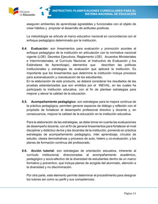 INSTRUCTIVO: PLANIFICACIONES CURRICULARES PARA EL
SISTEMA NACIONAL DE EDUCACIÓN
Página 11
aseguren ambientes de aprendizaje agradables y funcionales con el objeto de
crear hábitos y propiciar el desarrollo de actitudes positivas.
La metodología se articula al marco educativo nacional en concordancia con el
enfoque pedagógico determinado por la institución.
6.4. Evaluación: son lineamientos para evaluación y promoción acordes al
enfoque pedagógico de la institución en articulación con la normativa nacional
vigente (LOEI, Decretos Ejecutivos, Reglamento LOEI, Acuerdos Ministeriales
e Interministeriales, el Currículo Nacional, el Instructivo de Evaluación y los
Estándares de Aprendizaje), elementos que describen las políticas
institucionales y estrategias de evaluación que aplicará la institución. Es
importante que los lineamientos que determine la institución incluya procesos
para autoevaluación y coevaluación de los estudiantes.
En la elaboración de este producto, se deberá considerar los resultados de las
pruebas estandarizadas que son emitidos por el INEVAL, en las cuales ha
participado la institución educativa, con el fin de plantear estrategias para
mejorar y elevar la calidad de la educación.
6.5. Acompañamiento pedagógico: son estrategias para la mejora continua de
la práctica pedagógica; permiten generar espacios de diálogo y reflexión con el
propósito de fortalecer el desempeño profesional directivo y docente y, en
consecuencia, mejorar la calidad de la educación en la institución educativa.
Para la elaboración de las estrategias, se debe tomar en cuenta las evaluaciones
de desempeño docente, con el fin de generar lineamientos para fortalecer el nivel
disciplinar y didáctico de los y las docentes de la institución, poniendo en práctica
estrategias de acompañamiento pedagógico, inter aprendizaje, círculos de
estudio, clases demostrativas y procesos de auto, hetero y co-evaluación, y los
planes de formación continua del profesorado.
6.6. Acción tutorial: son estrategias de orientación educativa, inherente al
currículo institucional, direccionadas al acompañamiento académico,
pedagógico y socio-afectivo de la diversidad de estudiantes dentro de un marco
formativo y preventivo, que incluya planes de acogida del alumnado, atención a
la diversidad y no discriminación.
Por otra parte, este elemento permite determinar el procedimiento para designar
los tutores así como su perfil y sus competencias.
 