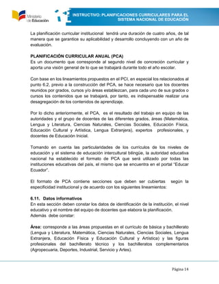 INSTRUCTIVO: PLANIFICACIONES CURRICULARES PARA EL
SISTEMA NACIONAL DE EDUCACIÓN
Página 14
La planificación curricular institucional tendrá una duración de cuatro años, de tal
manera que se garantice su aplicabilidad y desarrollo concluyendo con un año de
evaluación.
PLANIFICACIÓN CURRICULAR ANUAL (PCA)
Es un documento que corresponde al segundo nivel de concreción curricular y
aporta una visión general de lo que se trabajará durante todo el año escolar.
Con base en los lineamientos propuestos en el PCI, en especial los relacionados al
punto 6.2, previo a la construcción del PCA, se hace necesario que los docentes
reunidos por grados, cursos y/o áreas establezcan, para cada uno de sus grados o
cursos los contenidos que se trabajará, por tanto, es indispensable realizar una
desagregación de los contenidos de aprendizaje.
Por lo dicho anteriormente, el PCA, es el resultado del trabajo en equipo de las
autoridades y el grupo de docentes de las diferentes grados, áreas (Matemática,
Lengua y Literatura, Ciencias Naturales, Ciencias Sociales, Educación Física,
Educación Cultural y Artística, Lengua Extranjera), expertos profesionales, y
docentes de Educación Inicial.
Tomando en cuenta las particularidades de los currículos de los niveles de
educación y el sistema de educación intercultural bilingüe, la autoridad educativa
nacional ha establecido el formato de PCA que será utilizado por todas las
instituciones educativas del país, el mismo que se encuentra en el portal “Educar
Ecuador”.
El formato de PCA contiene secciones que deben ser cubiertas según la
especificidad institucional y de acuerdo con los siguientes lineamientos:
6.11. Datos informativos
En esta sección deben constar los datos de identificación de la institución, el nivel
educativo y el nombre del equipo de docentes que elabora la planificación.
Además debe constar:
Área: corresponde a las áreas propuestas en el currículo de básica y bachillerato
(Lengua y Literatura, Matemática, Ciencias Naturales, Ciencias Sociales, Lengua
Extranjera, Educación Física y Educación Cultural y Artística) y las figuras
profesionales del bachillerato técnico y los bachilleratos complementarios
(Agropecuaria, Deportes, Industrial, Servicio y Artes).
 
