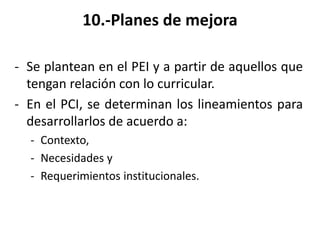 10.-Planes de mejora
- Se plantean en el PEI y a partir de aquellos que
tengan relación con lo curricular.
- En el PCI, se determinan los lineamientos para
desarrollarlos de acuerdo a:
- Contexto,
- Necesidades y
- Requerimientos institucionales.
 