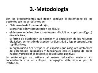 3.-Metodología
Son los procedimientos que deben conducir el desempeño de los
docentes con los estudiantes en:
- El desarrollo de los aprendizajes;
- la organización y comunicación en el aula;
- el desarrollo de los diversos enfoques (disciplinar y epistemológico)
en cada área;
- la forma de establecer las normas y la disposición de los recursos
didácticos en función de atender la diversidad y lograr aprendizajes
significativos;
- la organización del tiempo y los espacios que aseguren ambientes
de aprendizaje agradables y funcionales con el objeto de crear
hábitos y propiciar el desarrollo de actitudes positivas.
La metodología se articula al marco educativo nacional en
concordancia con el enfoque pedagógico determinado por la
institución.
 