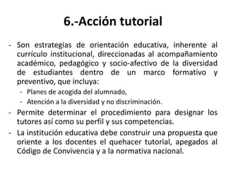 6.-Acción tutorial
- Son estrategias de orientación educativa, inherente al
currículo institucional, direccionadas al acompañamiento
académico, pedagógico y socio-afectivo de la diversidad
de estudiantes dentro de un marco formativo y
preventivo, que incluya:
- Planes de acogida del alumnado,
- Atención a la diversidad y no discriminación.
- Permite determinar el procedimiento para designar los
tutores así como su perfil y sus competencias.
- La institución educativa debe construir una propuesta que
oriente a los docentes el quehacer tutorial, apegados al
Código de Convivencia y a la normativa nacional.
 