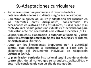 9.-Adaptaciones curriculares
- Son mecanismos que promueven el desarrollo de las
potencialidades de los estudiantes según sus necesidades.
- Garantizan la aplicación, ajuste y adaptación del currículo en
las diferentes áreas disciplinares, considerando las
necesidades educativas de los estudiantes, su diversidad y su
contexto, incluyendo planes individuales y especializados para
cada estudiante con necesidades educativas especiales (NEE)
- Se priorizará en su elaboración la autonomía funcional, y debe
incluir las estrategias metodológicas, los recursos y el sistema
de evaluación a utilizarse.
- Junto con los lineamientos propuestos por la autoridad
central, este elemento se constituye en la base para la
elaboración del Documento Individual de Adaptación
Curricular (DIAC).
- La planificación curricular institucional tendrá una duración de
cuatro años, de tal manera que se garantice su aplicabilidad y
desarrollo concluyendo con un año de evaluación.
 
