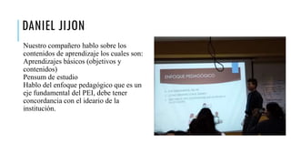 DANIEL JIJON
Nuestro compañero hablo sobre los
contenidos de aprendizaje los cuales son:
Aprendizajes básicos (objetivos y
contenidos)
Pensum de estudio
Hablo del enfoque pedagógico que es un
eje fundamental del PEI, debe tener
concordancia con el ideario de la
institución.
 