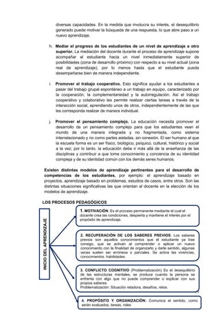 19
diversas capacidades. En la medida que involucra su interés, el desequilibrio
generado puede motivar la búsqueda de una respuesta, lo que abre paso a un
nuevo aprendizaje.
h. Mediar el progreso de los estudiantes de un nivel de aprendizaje a otro
superior. La mediación del docente durante el proceso de aprendizaje supone
acompañar al estudiante hacia un nivel inmediatamente superior de
posibilidades (zona de desarrollo próximo) con respecto a su nivel actual (zona
real de aprendizaje), por lo menos hasta que el estudiante pueda
desempeñarse bien de manera independiente.
i. Promover el trabajo cooperativo. Esto significa ayudar a los estudiantes a
pasar del trabajo grupal espontáneo a un trabajo en equipo, caracterizado por
la cooperación, la complementariedad y la autorregulación. Así el trabajo
cooperativo y colaborativo les permite realizar ciertas tareas a través de la
interacción social, aprendiendo unos de otros, independientemente de las que
les corresponda realizar de manera individual.
j. Promover el pensamiento complejo. La educación necesita promover el
desarrollo de un pensamiento complejo para que los estudiantes vean el
mundo de una manera integrada y no fragmentada, como sistema
interrelacionado y no como partes aisladas, sin conexión. El ser humano al que
la escuela forma es un ser físico, biológico, psíquico, cultural, histórico y social
a la vez; por lo tanto, la educación debe ir más allá de la enseñanza de las
disciplinas y contribuir a que tome conocimiento y conciencia de su identidad
compleja y de su identidad común con los demás seres humanos.
Existen distintas modelos de aprendizaje pertinentes para el desarrollo de
competencias de los estudiantes, por ejemplo: el aprendizaje basado en
proyectos, aprendizaje basado en problemas, estudios de casos, entre otros. Son las
distintas situaciones significativas las que orientan al docente en la elección de los
modelos de aprendizaje.
LOS PROCESOS PEDAGÓGICOS
1. MOTIVACIÓN: Es el proceso permanente mediante el cual el
docente crea las condiciones, despierta y mantiene el interés por el
propósito de aprendizaje.
2. RECUPERACIÓN DE LOS SABERES PREVIOS: Los saberes
previos son aquellos conocimientos que el estudiante ya trae
consigo, que se activan al comprender o aplicar un nuevo
conocimiento con la finalidad de organizarlo y darle sentido, algunas
veces suelen ser erróneos o parciales. Se activa las vivencias,
conocimientos, habilidades.
INICIO
DEL
APRENDIZAJE
3. CONFLICTO COGNITIVO (Problematización) Es el desequilibrio
de las estructuras mentales, se produce cuando la persona se
enfrenta con algo que no puede comprender o explicar con sus
propios saberes.
Problematización: Situación retadora, desafíos, retos.
4. PROPÓSITO Y ORGANIZACIÓN: Comunica el sentido, como
serán evaluados, tareas, roles
 