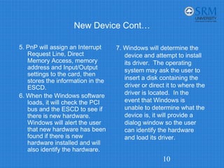 New Device Cont…
5. PnP will assign an Interrupt
Request Line, Direct
Memory Access, memory
address and Input/Output
settings to the card, then
stores the information in the
ESCD.
6. When the Windows software
loads, it will check the PCI
bus and the ESCD to see if
there is new hardware.
Windows will alert the user
that new hardware has been
found if there is new
hardware installed and will
also identify the hardware.
7. Windows will determine the
device and attempt to install
its driver. The operating
system may ask the user to
insert a disk containing the
driver or direct it to where the
driver is located. In the
event that Windows is
unable to determine what the
device is, it will provide a
dialog window so the user
can identify the hardware
and load its driver.
10
 