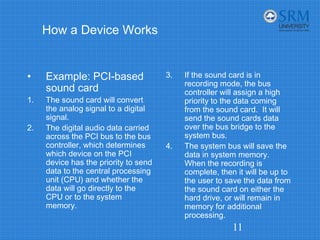 How a Device Works
• Example: PCI-based
sound card
1. The sound card will convert
the analog signal to a digital
signal.
2. The digital audio data carried
across the PCI bus to the bus
controller, which determines
which device on the PCI
device has the priority to send
data to the central processing
unit (CPU) and whether the
data will go directly to the
CPU or to the system
memory.
3. If the sound card is in
recording mode, the bus
controller will assign a high
priority to the data coming
from the sound card. It will
send the sound cards data
over the bus bridge to the
system bus.
4. The system bus will save the
data in system memory.
When the recording is
complete, then it will be up to
the user to save the data from
the sound card on either the
hard drive, or will remain in
memory for additional
processing.
11
 